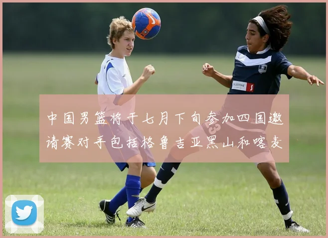 中国男篮将于七月下旬参加四国邀请赛对手包括格鲁吉亚黑山和喀麦隆