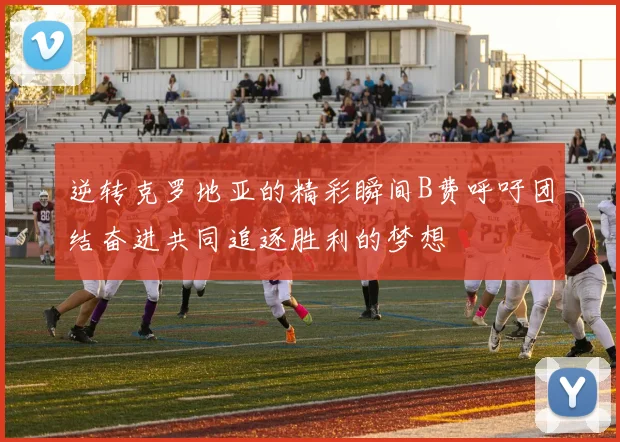 逆转克罗地亚的精彩瞬间B费呼吁团结奋进共同追逐胜利的梦想