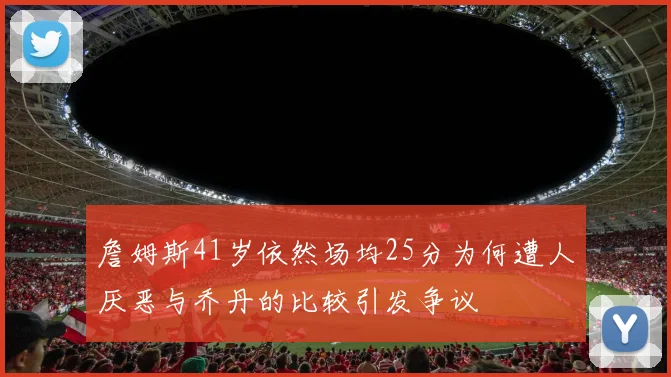 詹姆斯41岁依然场均25分为何遭人厌恶与乔丹的比较引发争议