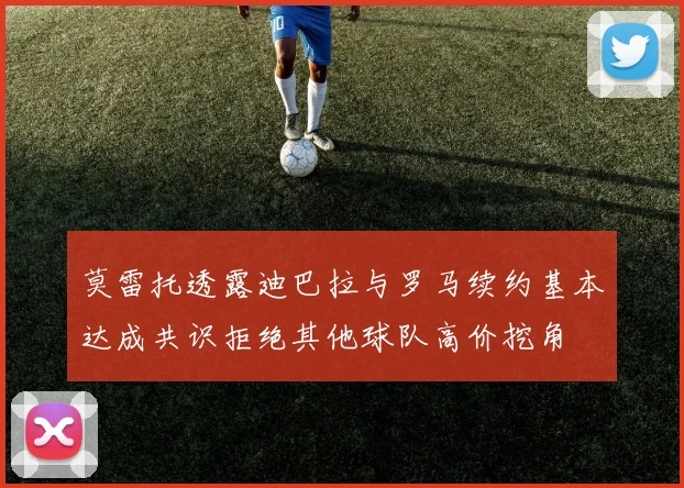 莫雷托透露迪巴拉与罗马续约基本达成共识拒绝其他球队高价挖角
