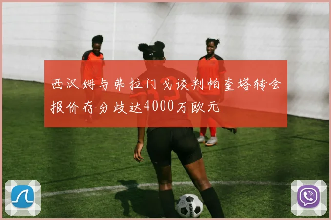西汉姆与弗拉门戈谈判帕奎塔转会报价存分歧达4000万欧元