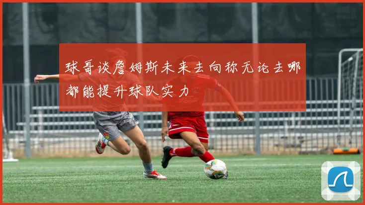 球哥谈詹姆斯未来去向称无论去哪都能提升球队实力