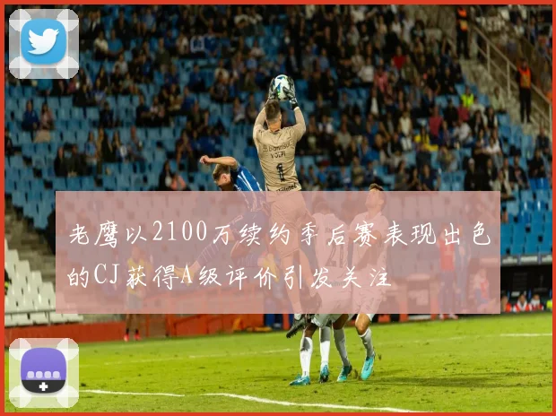 老鹰以2100万续约季后赛表现出色的CJ获得A级评价引发关注