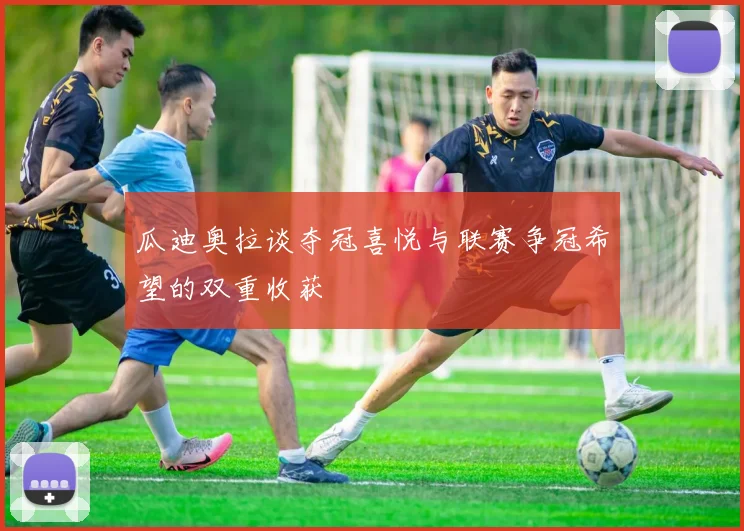 瓜迪奥拉谈夺冠喜悦与联赛争冠希望的双重收获