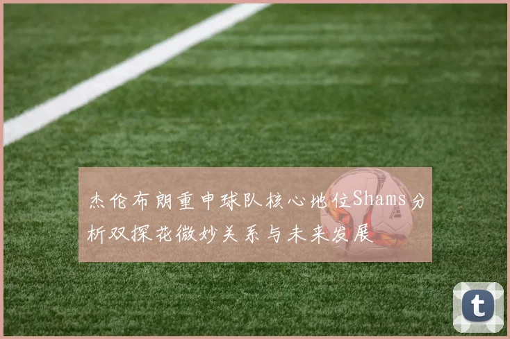 杰伦布朗重申球队核心地位Shams分析双探花微妙关系与未来发展