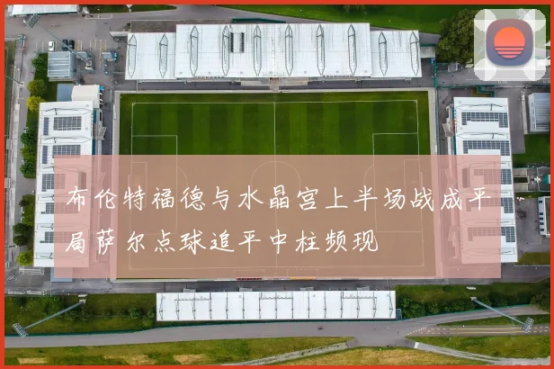 布伦特福德与水晶宫上半场战成平局萨尔点球追平中柱频现