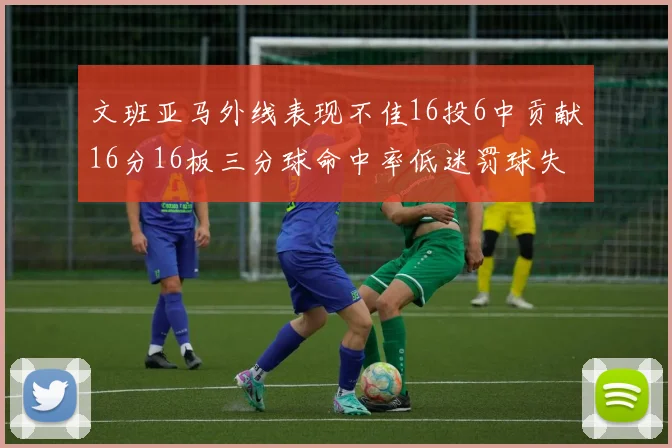 文班亚马外线表现不佳16投6中贡献16分16板三分球命中率低迷罚球失准影响球队表现