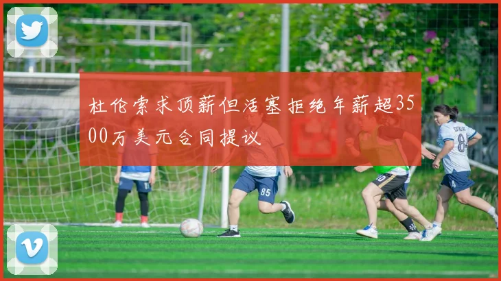 杜伦索求顶薪但活塞拒绝年薪超3500万美元合同提议