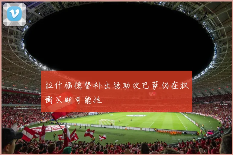 拉什福德替补出场助攻巴萨仍在权衡买断可能性