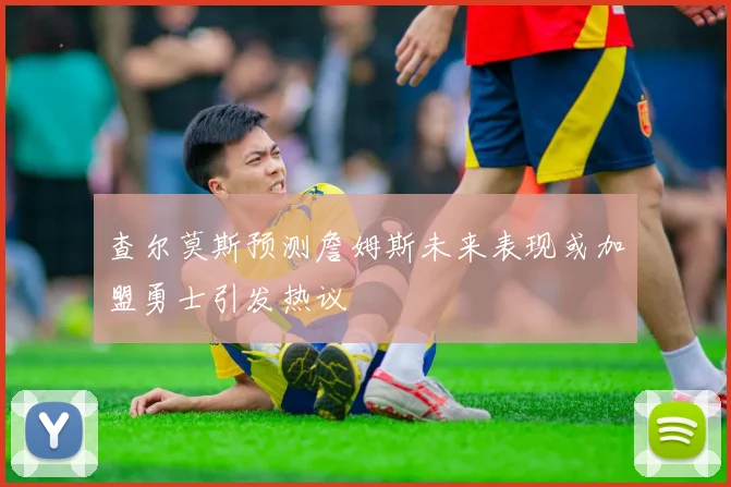 查尔莫斯预测詹姆斯未来表现或加盟勇士引发热议