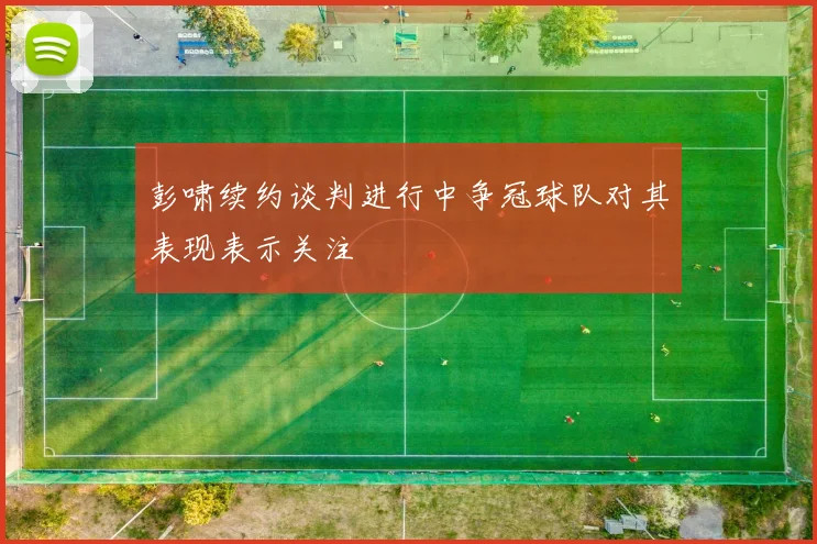 彭啸续约谈判进行中争冠球队对其表现表示关注
