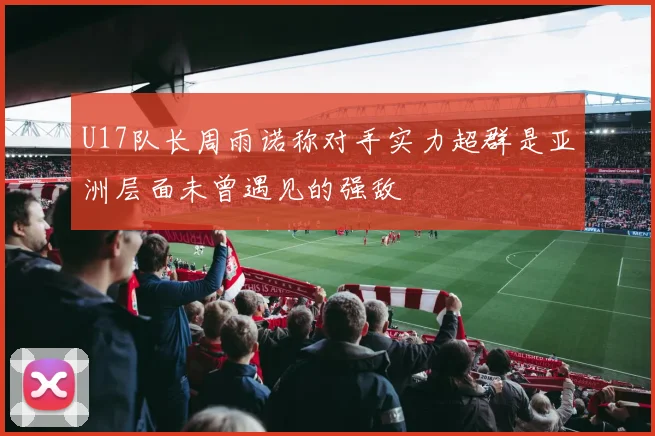 U17队长周雨诺称对手实力超群是亚洲层面未曾遇见的强敌