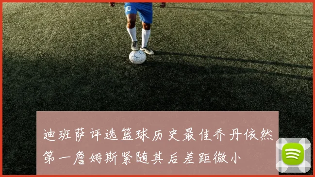 迪班萨评选篮球历史最佳乔丹依然第一詹姆斯紧随其后差距微小