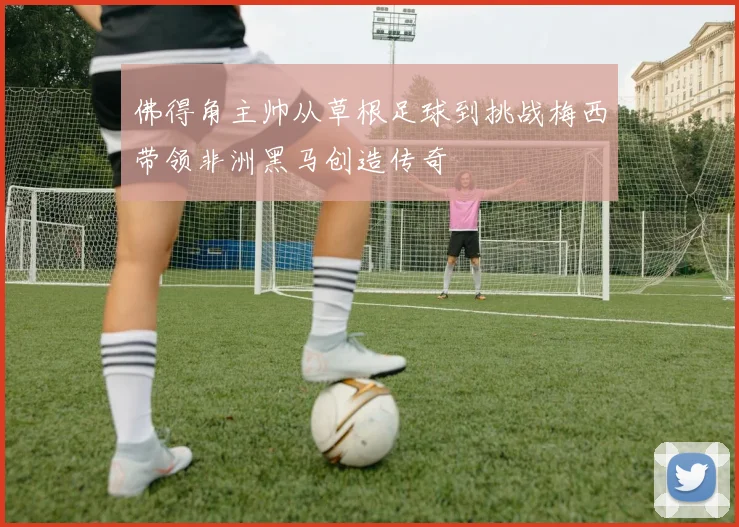 佛得角主帅从草根足球到挑战梅西带领非洲黑马创造传奇