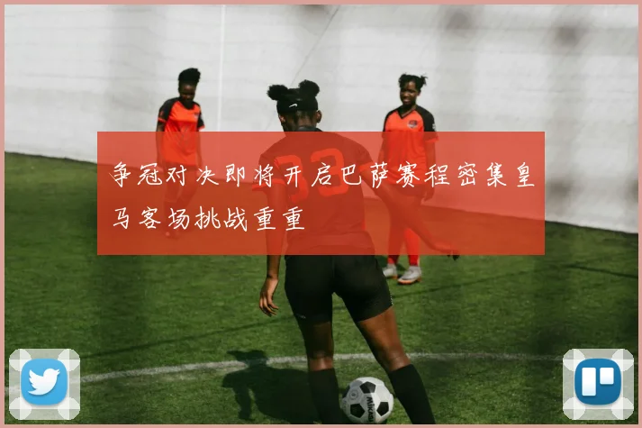 争冠对决即将开启巴萨赛程密集皇马客场挑战重重
