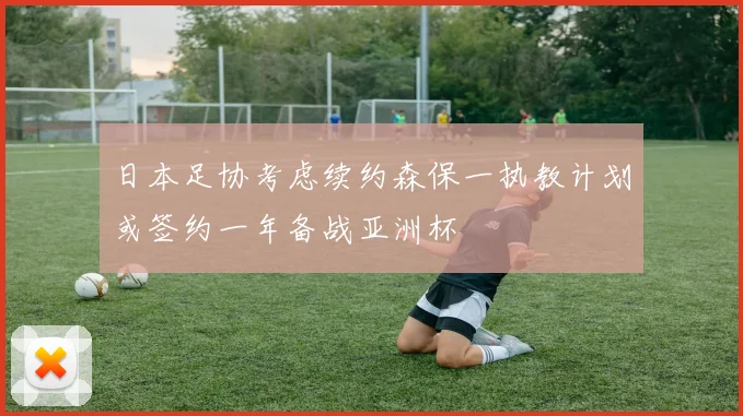 日本足协考虑续约森保一执教计划或签约一年备战亚洲杯